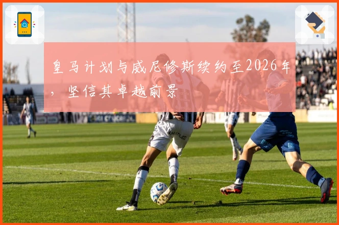 皇马计划与威尼修斯续约至2026年，坚信其卓越前景