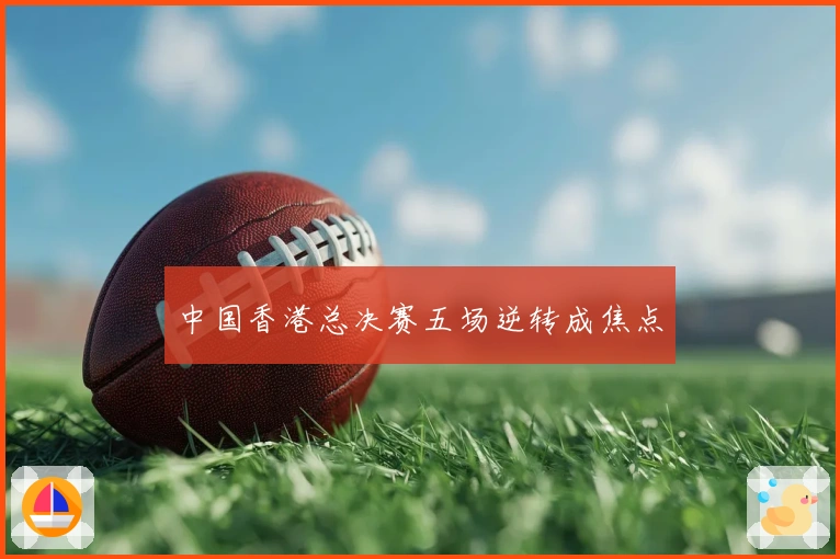 中国香港总决赛五场逆转成焦点
