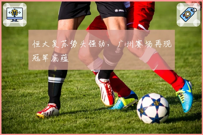 恒大复苏势头强劲，广州赛场再现冠军底蕴