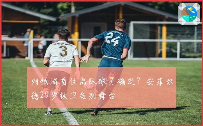 利物浦首位离队球员确定？安菲尔德29岁铁卫告别舞台