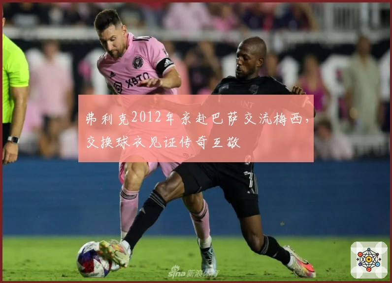 弗利克2012年亲赴巴萨交流梅西，交换球衣见证传奇互敬