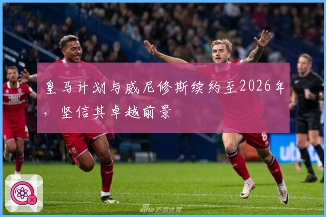 皇马计划与威尼修斯续约至2026年，坚信其卓越前景