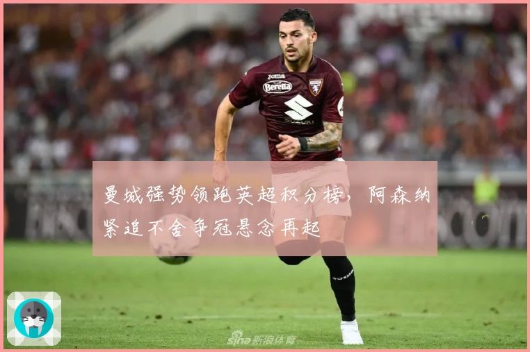 曼城强势领跑英超积分榜，阿森纳紧追不舍争冠悬念再起